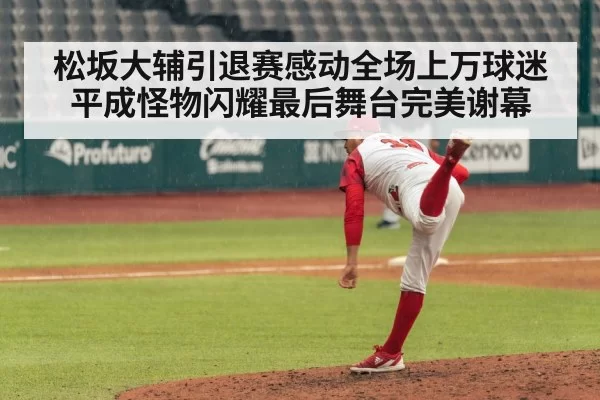 松坂大辅引退赛感动全场上万球迷平成怪物闪耀最后舞台完美谢幕